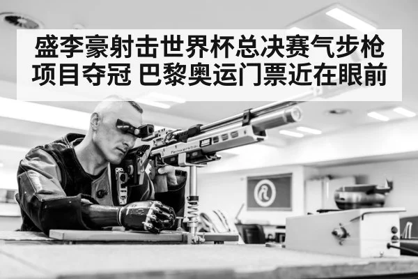 盛李豪射击世界杯总决赛气步枪项目夺冠 巴黎奥运门票近在眼前