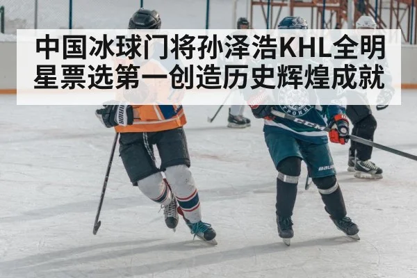 中国冰球门将孙泽浩KHL全明星票选第一创造历史辉煌成就